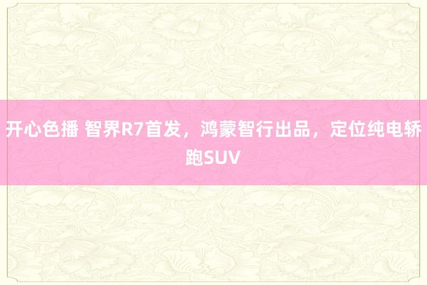 开心色播 智界R7首发，鸿蒙智行出品，定位纯电轿跑SUV