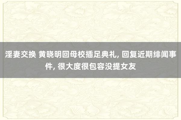 淫妻交换 黄晓明回母校插足典礼， 回复近期绯闻事件， 很大度很包容没提女友