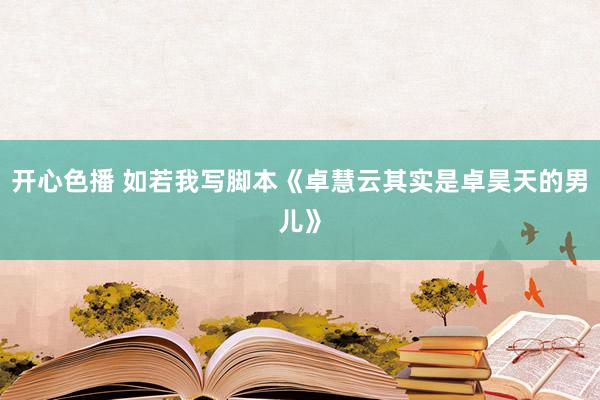 开心色播 如若我写脚本《卓慧云其实是卓昊天的男儿》