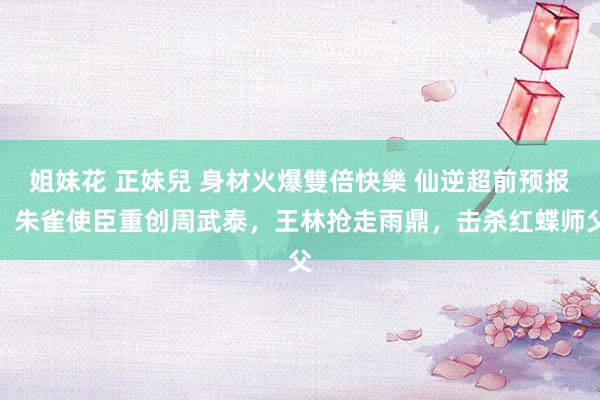 姐妹花 正妹兒 身材火爆雙倍快樂 仙逆超前预报，朱雀使臣重创周武泰，王林抢走雨鼎，击杀红蝶师父