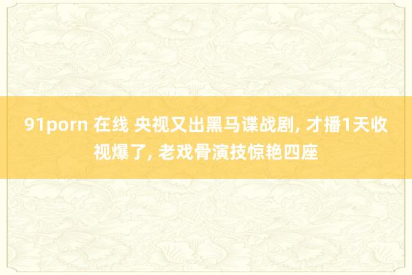 91porn 在线 央视又出黑马谍战剧， 才播1天收视爆了， 老戏骨演技惊艳四座