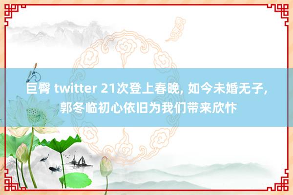 巨臀 twitter 21次登上春晚， 如今未婚无子， 郭冬临初心依旧为我们带来欣忭