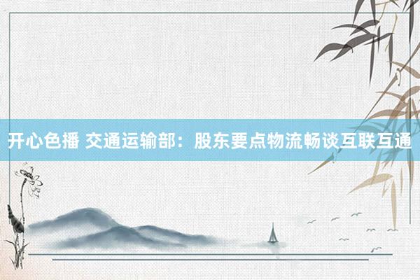 开心色播 交通运输部：股东要点物流畅谈互联互通