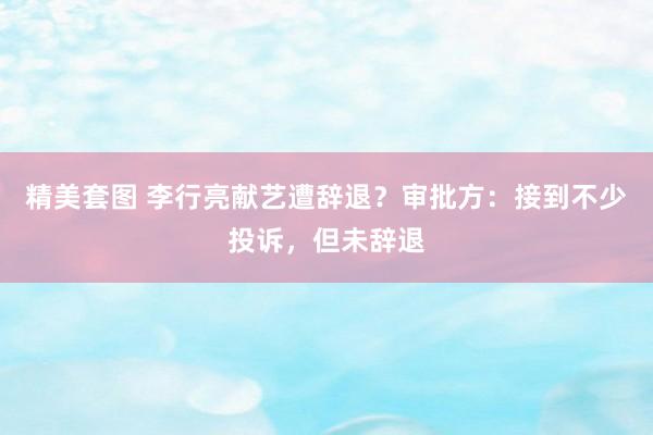 精美套图 李行亮献艺遭辞退？审批方：接到不少投诉，但未辞退