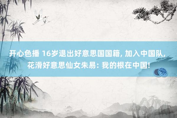 开心色播 16岁退出好意思国国籍， 加入中国队， 花滑好意思仙女朱易: 我的根在中国!