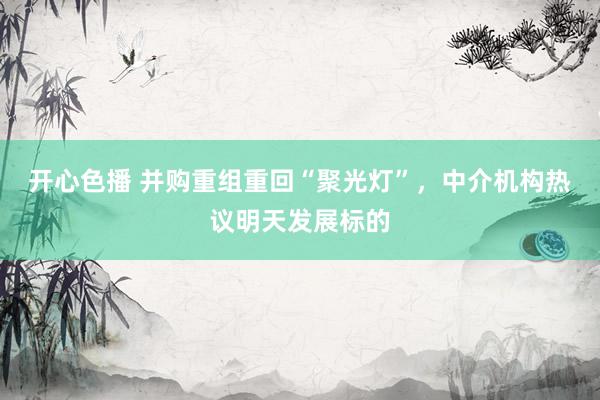 开心色播 并购重组重回“聚光灯”，中介机构热议明天发展标的