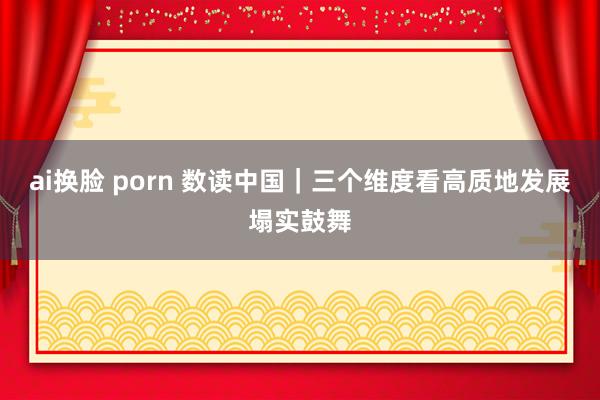 ai换脸 porn 数读中国｜三个维度看高质地发展塌实鼓舞
