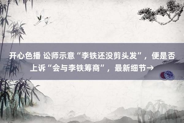 开心色播 讼师示意“李铁还没剪头发”，便是否上诉“会与李铁筹商”，最新细节→