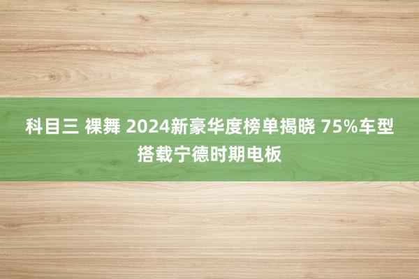 科目三 裸舞 2024新豪华度榜单揭晓 75%车型搭载宁德时期电板