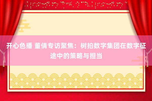 开心色播 董倩专访聚焦：树拍数字集团在数字征途中的策略与担当