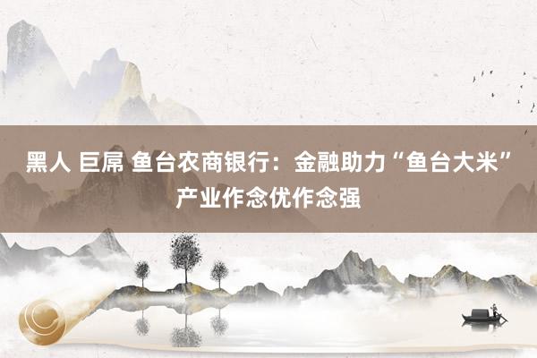 黑人 巨屌 鱼台农商银行：金融助力“鱼台大米”产业作念优作念强