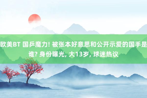 欧美BT 国乒魔力! 被张本好意思和公开示爱的国手是谁? 身份曝光， 大13岁， 球迷热议