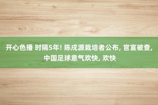 开心色播 时隔5年! 陈戌源栽培者公布， 官宣被查， 中国足球意气欢快， 欢快