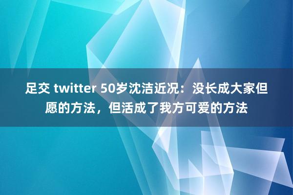 足交 twitter 50岁沈洁近况：没长成大家但愿的方法，但活成了我方可爱的方法