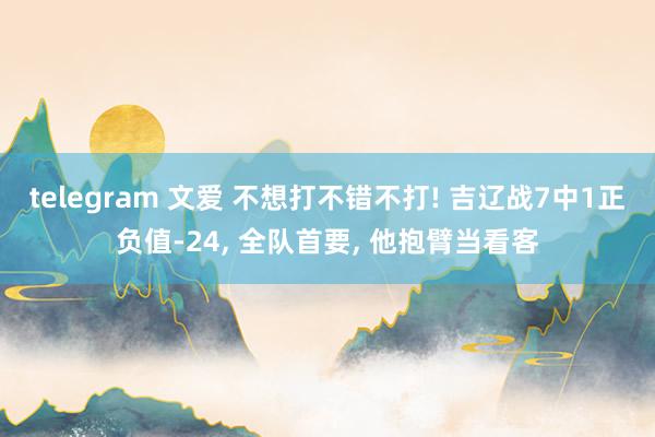 telegram 文爱 不想打不错不打! 吉辽战7中1正负值-24， 全队首要， 他抱臂当看客