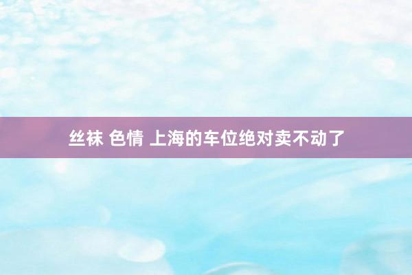 丝袜 色情 上海的车位绝对卖不动了