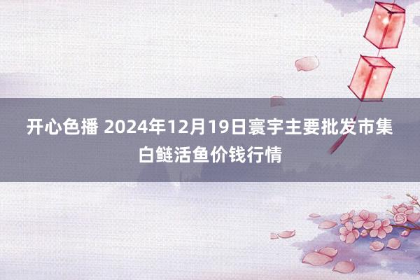 开心色播 2024年12月19日寰宇主要批发市集白鲢活鱼价钱行情