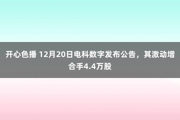开心色播 12月20日电科数字发布公告，其激动增合手4.4万股