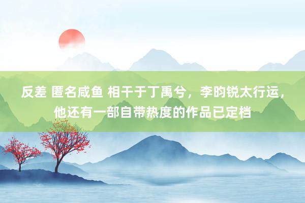 反差 匿名咸鱼 相干于丁禹兮，李昀锐太行运，他还有一部自带热度的作品已定档