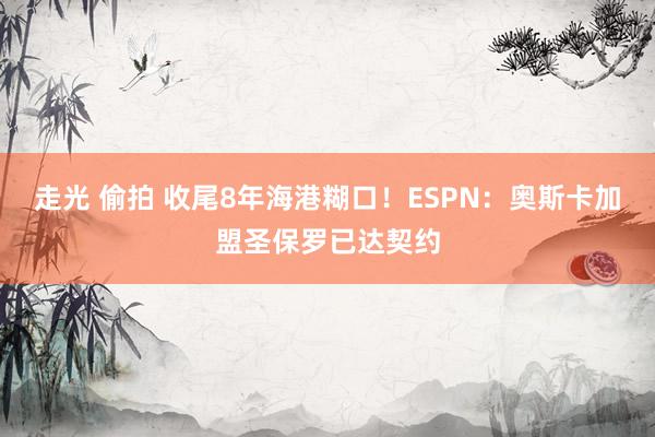 走光 偷拍 收尾8年海港糊口！ESPN：奥斯卡加盟圣保罗已达契约