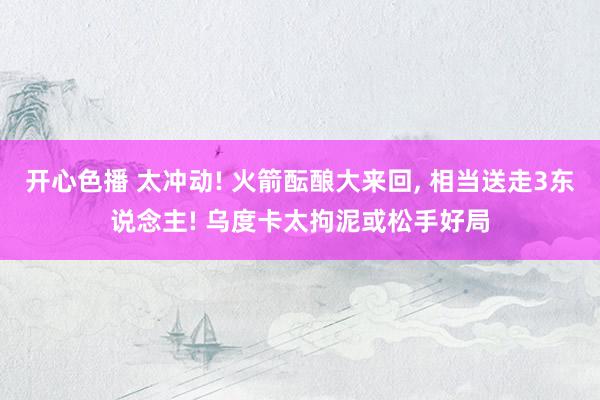 开心色播 太冲动! 火箭酝酿大来回， 相当送走3东说念主! 乌度卡太拘泥或松手好局