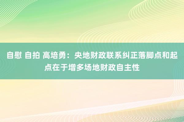 自慰 自拍 高培勇：央地财政联系纠正落脚点和起点在于增多场地财政自主性