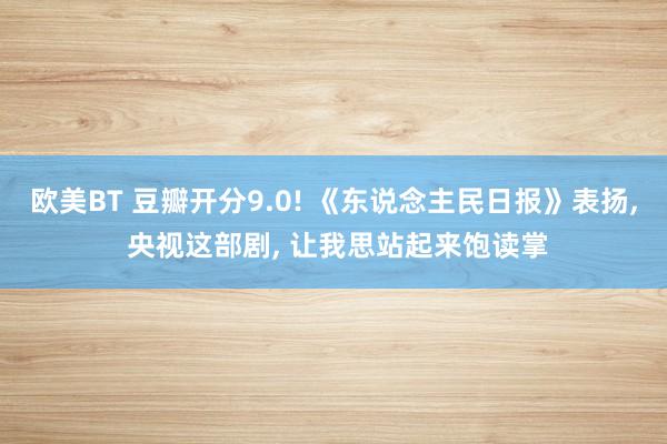 欧美BT 豆瓣开分9.0! 《东说念主民日报》表扬， 央视这部剧， 让我思站起来饱读掌