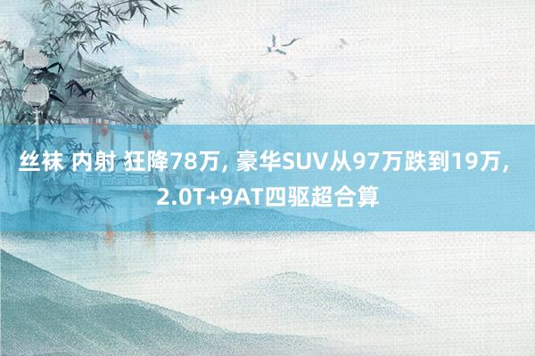 丝袜 内射 狂降78万， 豪华SUV从97万跌到19万， 2.0T+9AT四驱超合算