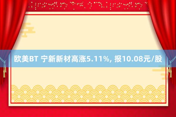 欧美BT 宁新新材高涨5.11%， 报10.08元/股