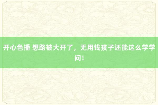开心色播 想路被大开了，无用钱孩子还能这么学学问！