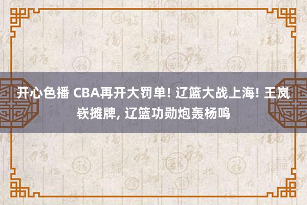 开心色播 CBA再开大罚单! 辽篮大战上海! 王岚嵚摊牌， 辽篮功勋炮轰杨鸣