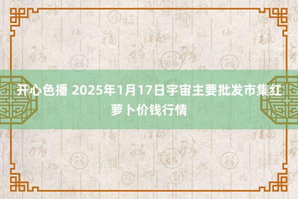 开心色播 2025年1月17日宇宙主要批发市集红萝卜价钱行情
