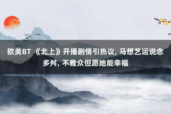 欧美BT 《北上》开播剧情引热议， 马想艺运说念多舛， 不雅众但愿她能幸福