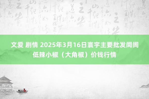 文爱 剧情 2025年3月16日寰宇主要批发阛阓低辣小椒（大角椒）价钱行情