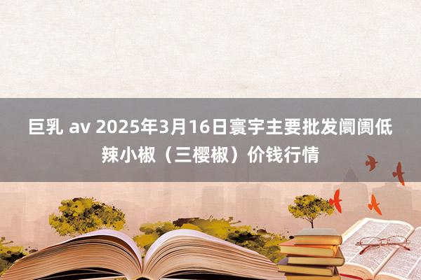 巨乳 av 2025年3月16日寰宇主要批发阛阓低辣小椒（三樱椒）价钱行情