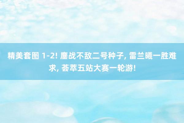 精美套图 1-2! 鏖战不敌二号种子， 雷兰曦一胜难求， 荟萃五站大赛一轮游!
