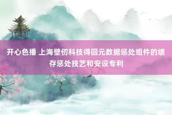 开心色播 上海壁仞科技得回元数据惩处组件的缓存惩处技艺和安设专利