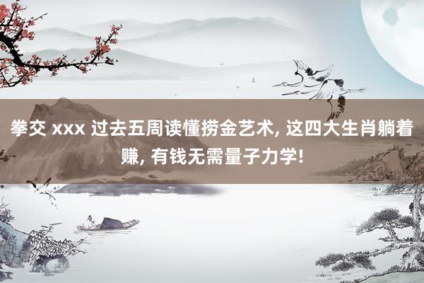 拳交 xxx 过去五周读懂捞金艺术， 这四大生肖躺着赚， 有钱无需量子力学!
