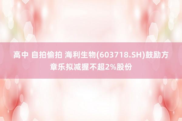 高中 自拍偷拍 海利生物(603718.SH)鼓励方章乐拟减握不超2%股份