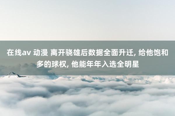 在线av 动漫 离开骁雄后数据全面升迁， 给他饱和多的球权， 他能年年入选全明星