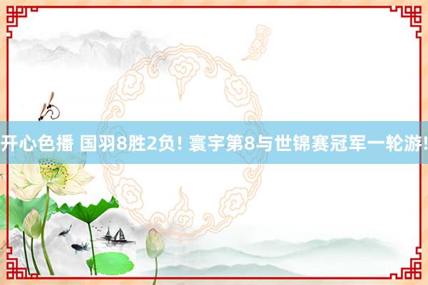开心色播 国羽8胜2负! 寰宇第8与世锦赛冠军一轮游!
