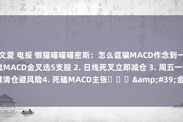文爱 电报 懒猫喵喵喵密斯：怎么诓骗MACD作念到一招鲜吃遍天： 1. 月线MACD金叉选5支股 2. 日线死叉立即减仓 3. 周五一键清仓避风险4. 死磕MACD主张​​​&#39;金叉买，死叉卖，像等红绿灯...