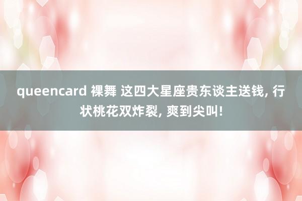 queencard 裸舞 这四大星座贵东谈主送钱， 行状桃花双炸裂， 爽到尖叫!