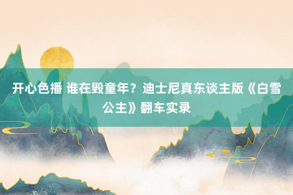 开心色播 谁在毁童年？迪士尼真东谈主版《白雪公主》翻车实录