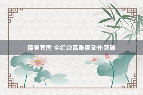 精美套图 全红婵高难度动作突破