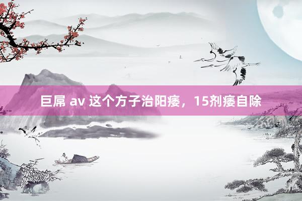 巨屌 av 这个方子治阳痿，15剂痿自除
