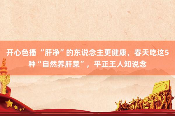 开心色播 “肝净”的东说念主更健康，春天吃这5种“自然养肝菜”，平正王人知说念