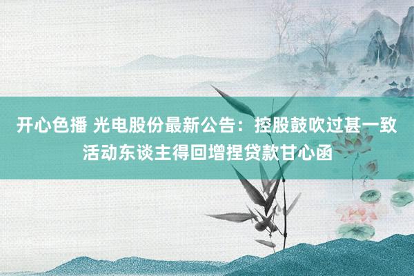 开心色播 光电股份最新公告：控股鼓吹过甚一致活动东谈主得回增捏贷款甘心函