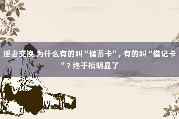 淫妻交换 为什么有的叫“储蓄卡”， 有的叫“借记卡”? 终于搞明显了