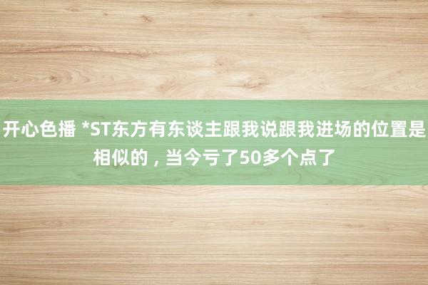 开心色播 *ST东方有东谈主跟我说跟我进场的位置是相似的 ， 当今亏了50多个点了